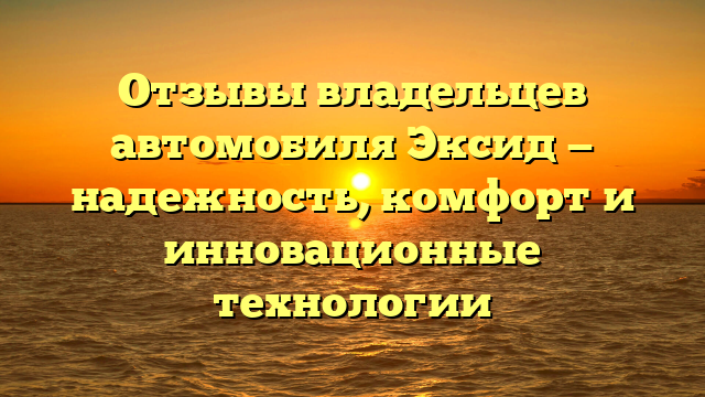 Отзывы владельцев автомобиля Эксид — надежность, комфорт и инновационные технологии