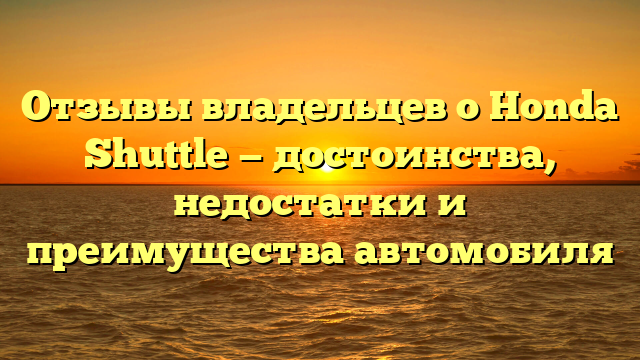 Отзывы владельцев о Honda Shuttle — достоинства, недостатки и преимущества автомобиля