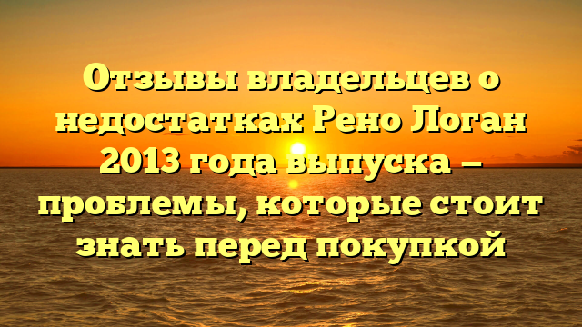 Отзывы владельцев о недостатках Рено Логан 2013 года выпуска — проблемы, которые стоит знать перед покупкой