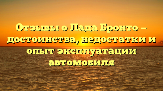 Отзывы о Лада Бронто — достоинства, недостатки и опыт эксплуатации автомобиля