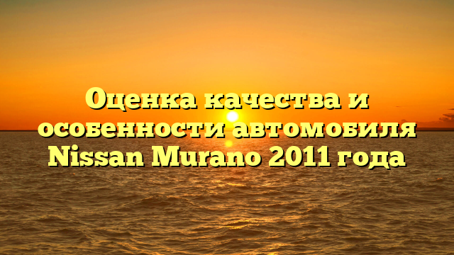 Оценка качества и особенности автомобиля Nissan Murano 2011 года