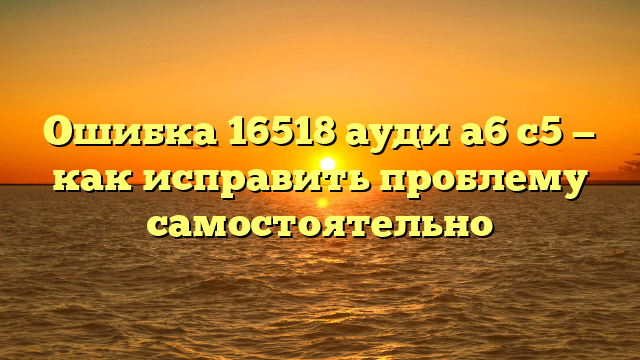 Ошибка 16518 ауди а6 с5 — как исправить проблему самостоятельно