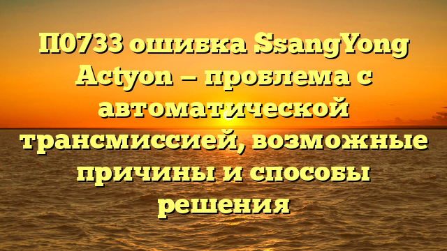 П0733 ошибка SsangYong Actyon — проблема с автоматической трансмиссией, возможные причины и способы решения