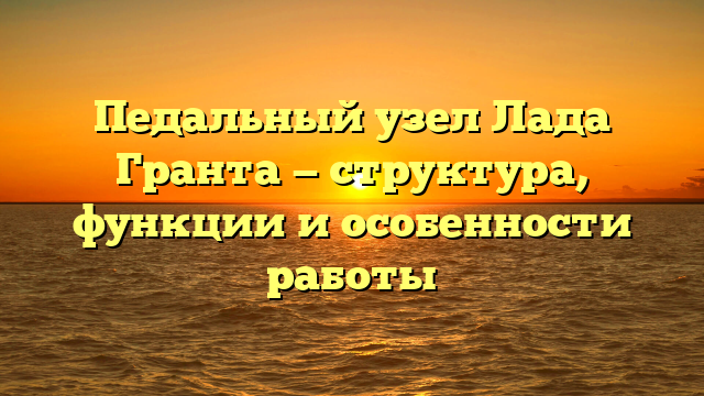 Педальный узел Лада Гранта — структура, функции и особенности работы