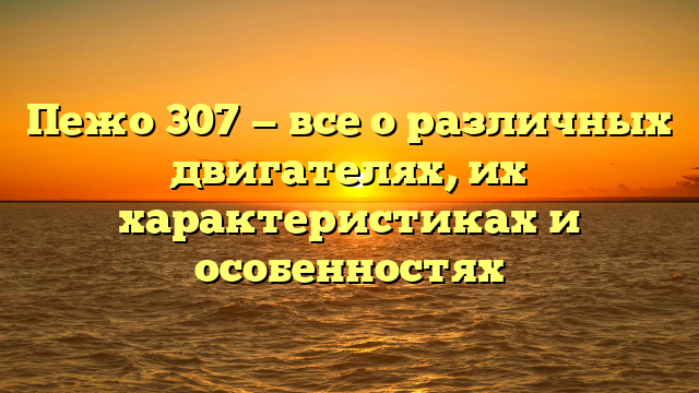 Пежо 307 — все о различных двигателях, их характеристиках и особенностях