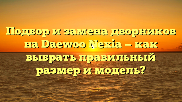 Подбор и замена дворников на Daewoo Nexia — как выбрать правильный размер и модель?