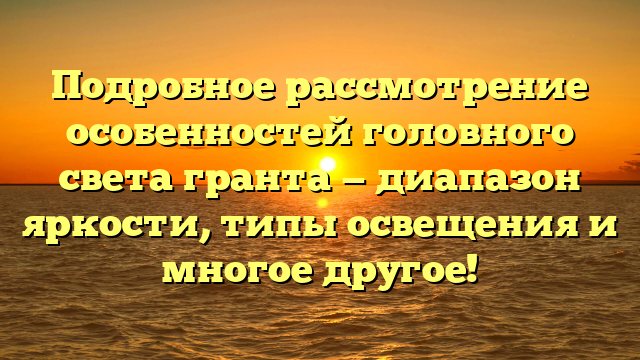 Подробное рассмотрение особенностей головного света гранта — диапазон яркости, типы освещения и многое другое!