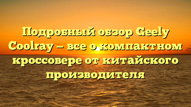 Подробный обзор Geely Coolray — все о компактном кроссовере от китайского производителя