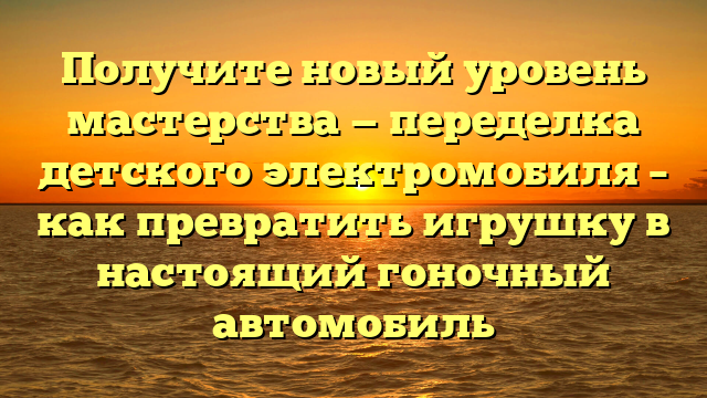 Получите новый уровень мастерства — переделка детского электромобиля – как превратить игрушку в настоящий гоночный автомобиль