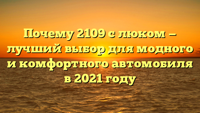 Почему 2109 с люком — лучший выбор для модного и комфортного автомобиля в 2021 году