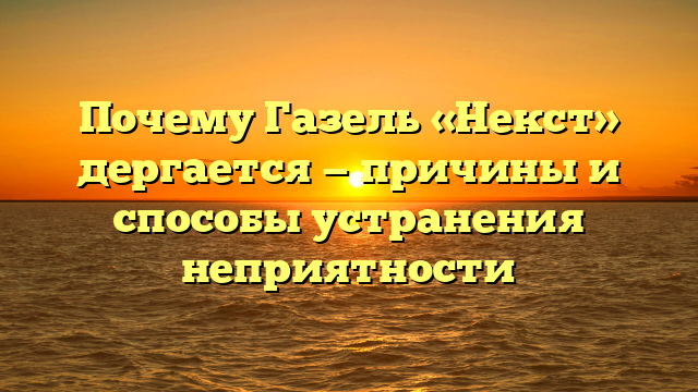 Почему Газель «Некст» дергается — причины и способы устранения неприятности