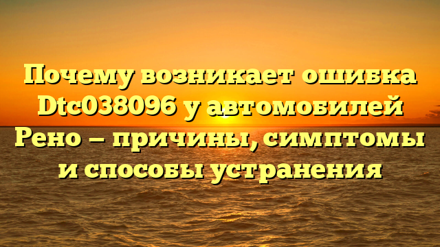 Почему возникает ошибка Dtc038096 у автомобилей Рено — причины, симптомы и способы устранения