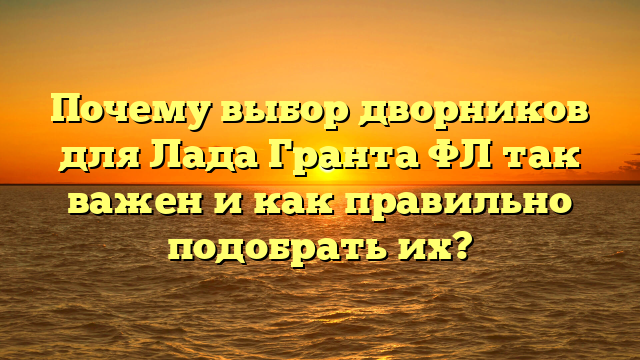 Почему выбор дворников для Лада Гранта ФЛ так важен и как правильно подобрать их?