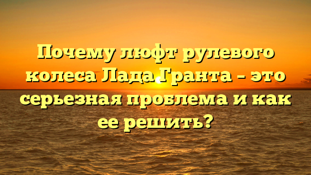 Почему люфт рулевого колеса Лада Гранта – это серьезная проблема и как ее решить?