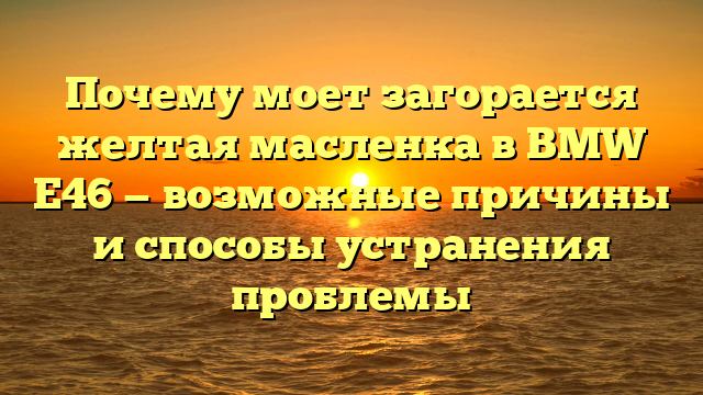 Почему моет загорается желтая масленка в BMW E46 — возможные причины и способы устранения проблемы