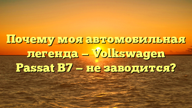 Почему моя автомобильная легенда — Volkswagen Passat B7 — не заводится?