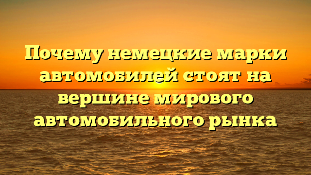 Почему немецкие марки автомобилей стоят на вершине мирового автомобильного рынка