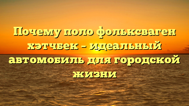 Почему поло фольксваген хэтчбек – идеальный автомобиль для городской жизни