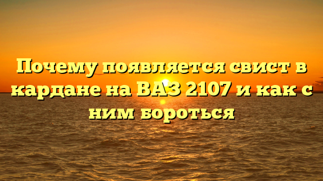 Почему появляется свист в кардане на ВАЗ 2107 и как с ним бороться