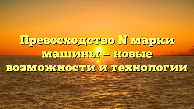 Превосходство N марки машины — новые возможности и технологии