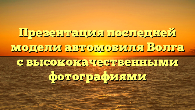 Презентация последней модели автомобиля Волга с высококачественными фотографиями