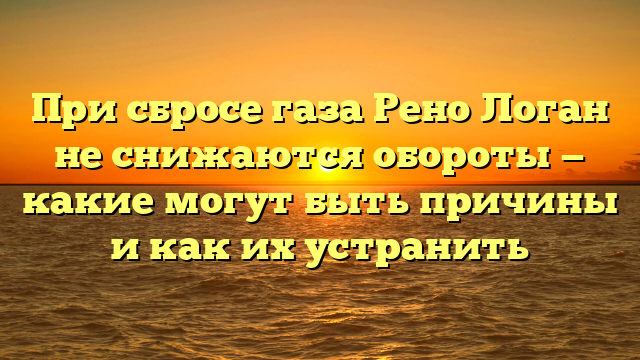 При сбросе газа Рено Логан не снижаются обороты — какие могут быть причины и как их устранить