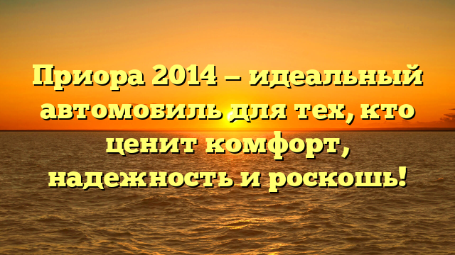 Приора 2014 — идеальный автомобиль для тех, кто ценит комфорт, надежность и роскошь!