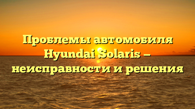 Проблемы автомобиля Hyundai Solaris — неисправности и решения