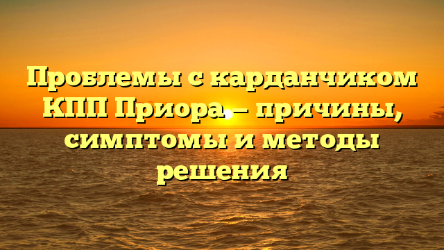 Проблемы с карданчиком КПП Приора — причины, симптомы и методы решения