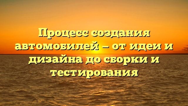 Процесс создания автомобилей — от идеи и дизайна до сборки и тестирования