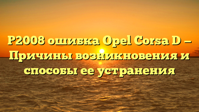 Р2008 ошибка Opel Corsa D — Причины возникновения и способы ее устранения