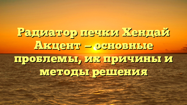 Радиатор печки Хендай Акцент — основные проблемы, их причины и методы решения