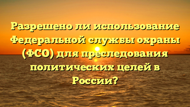 Разрешено ли использование Федеральной службы охраны (ФСО) для преследования политических целей в России?