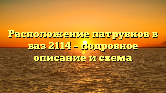 Расположение патрубков в ваз 2114 – подробное описание и схема