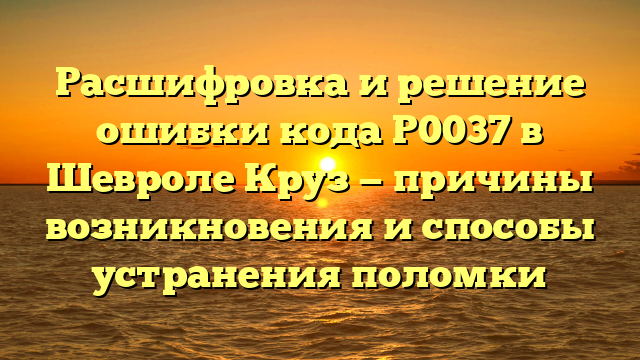 Расшифровка и решение ошибки кода P0037 в Шевроле Круз — причины возникновения и способы устранения поломки