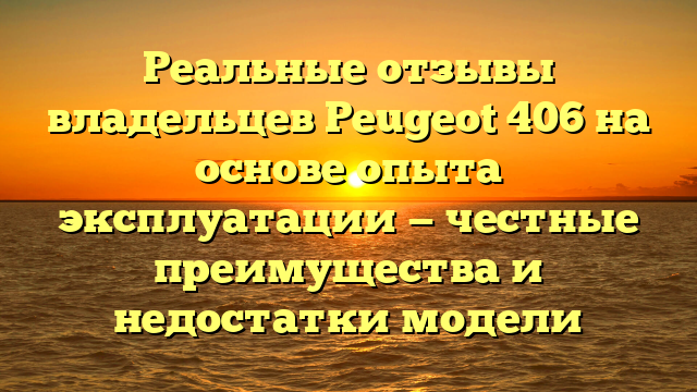 Реальные отзывы владельцев Peugeot 406 на основе опыта эксплуатации — честные преимущества и недостатки модели