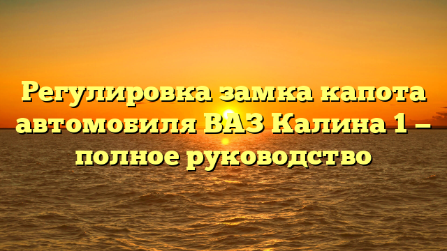 Регулировка замка капота автомобиля ВАЗ Калина 1 — полное руководство