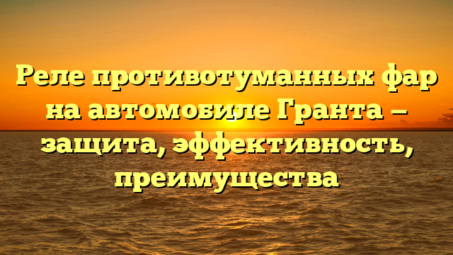 Реле противотуманных фар на автомобиле Гранта — защита, эффективность, преимущества