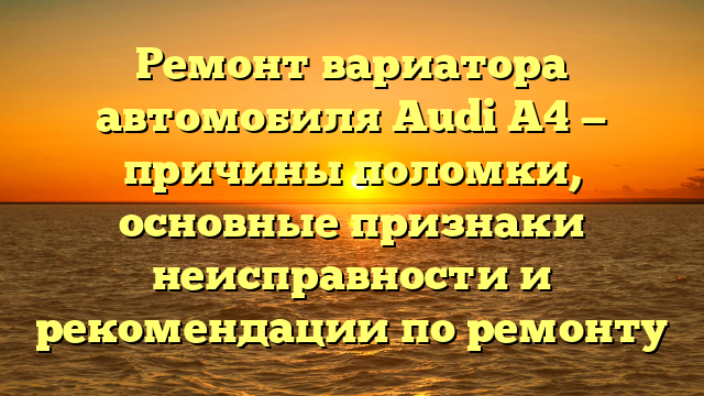 Ремонт вариатора автомобиля Audi A4 — причины поломки, основные признаки неисправности и рекомендации по ремонту