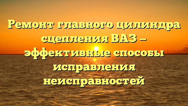 Ремонт главного цилиндра сцепления ВАЗ — эффективные способы исправления неисправностей