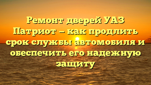 Ремонт дверей УАЗ Патриот — как продлить срок службы автомобиля и обеспечить его надежную защиту