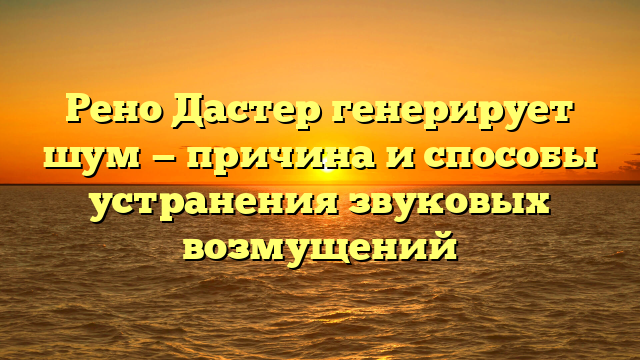 Рено Дастер генерирует шум — причина и способы устранения звуковых возмущений