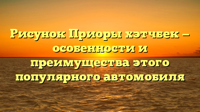 Рисунок Приоры хэтчбек — особенности и преимущества этого популярного автомобиля