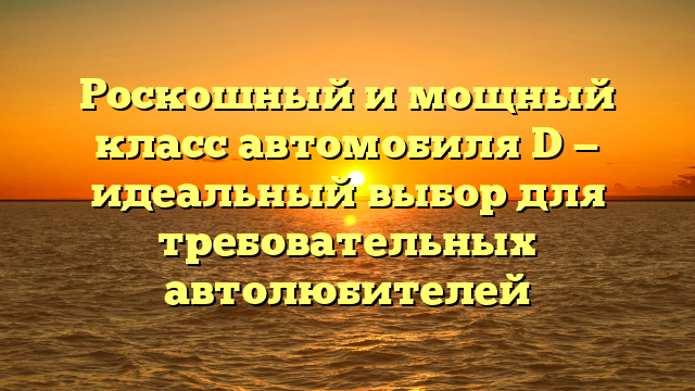 Роскошный и мощный класс автомобиля D — идеальный выбор для требовательных автолюбителей