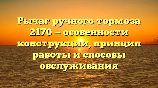 Рычаг ручного тормоза 2170 — особенности конструкции, принцип работы и способы обслуживания