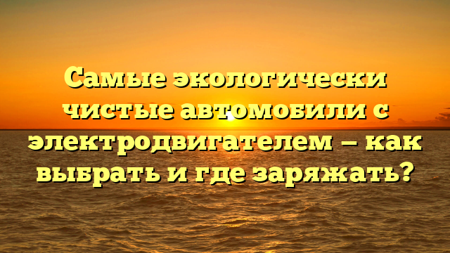 Самые экологически чистые автомобили с электродвигателем — как выбрать и где заряжать?