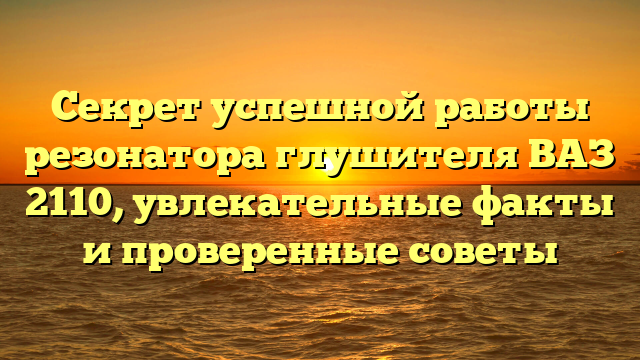 Секрет успешной работы резонатора глушителя ВАЗ 2110, увлекательные факты и проверенные советы