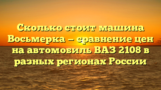 Сколько стоит машина Восьмерка — сравнение цен на автомобиль ВАЗ 2108 в разных регионах России