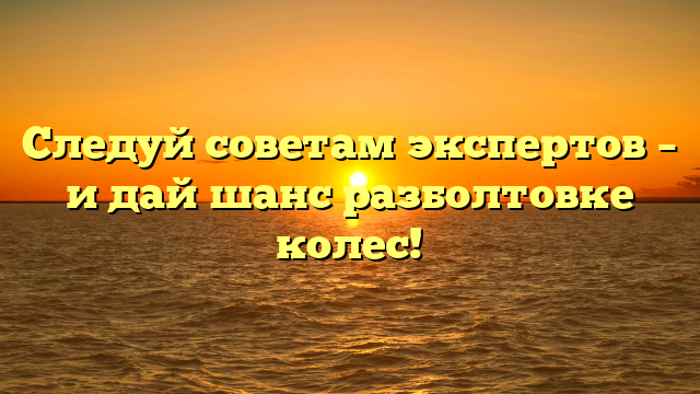 Следуй советам экспертов – и дай шанс разболтовке колес!