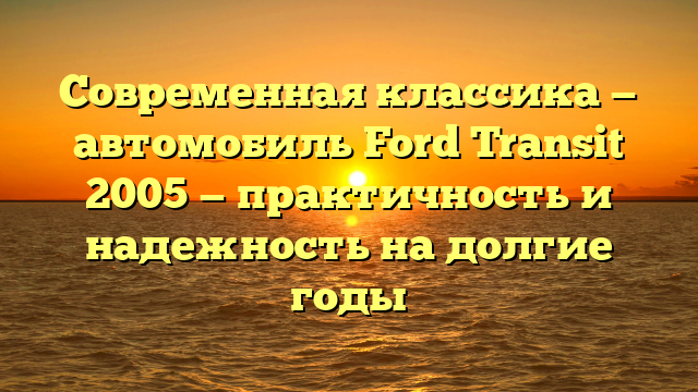 Современная классика — автомобиль Ford Transit 2005 — практичность и надежность на долгие годы